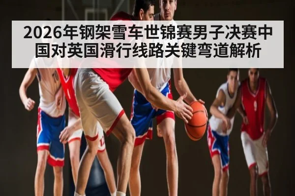 2026年钢架雪车世锦赛男子决赛中国对英国滑行线路关键弯道解析（kaiyun）