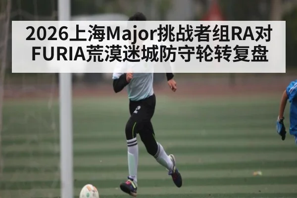 2026上海Major挑战者组RA对FURIA荒漠迷城防守轮转复盘（kaiyun）